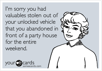 I'm sorry you had
valuables stolen out of
your unlocked vehicle
that you abandoned in
front of a party house
for the entire
weekend.