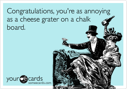 Congratulations, you're as annoying as a cheese grater on a chalk
board.