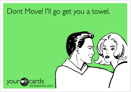 Dont Move! I'll go get you a towel.