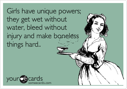 Girls have unique powers;
they get wet without
water, bleed without
injury and make boneless
things hard..