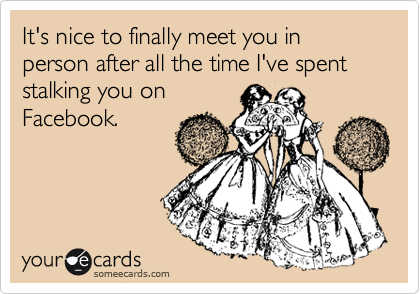 It's nice to finally meet you in person after all the time I've spent stalking you on
Facebook.