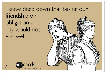 I knew deep down that basing our friendship on
obligation and
pity would not
end well.