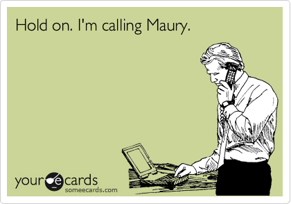 Hold on. I'm calling Maury.