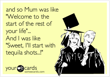 and so Mum was like 
"Welcome to the
start of the rest of
your life"...
And I was like
"Sweet, I'll start with
tequila shots...!"