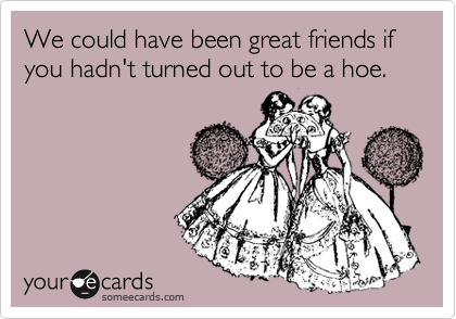 We could have been great friends if you hadn't turned out to be a hoe.