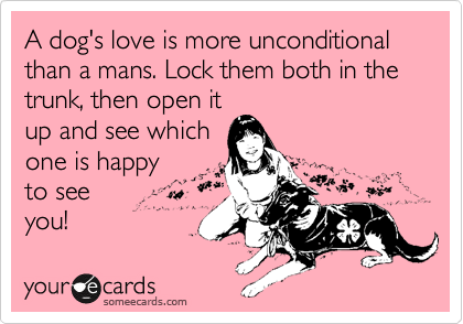 A dog's love is more unconditional than a mans. Lock them both in the trunk, then open it
up and see which
one is happy
to see 
you!