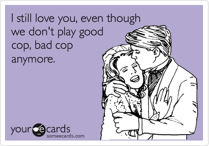 I still love you, even though
we don't play good
cop, bad cop
anymore.