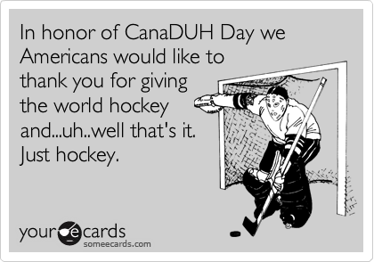 In honor of CanaDUH Day we Americans would like to
thank you for giving
the world hockey
and...uh..well that's it.
Just hockey. 