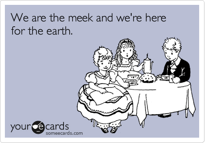 We are the meek and we're here for the earth.  

