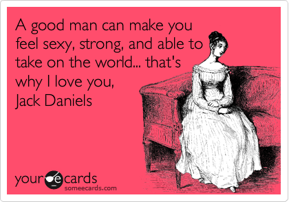 A Good Man Can Make You Feel Sexy Strong And Able To Take On The World That S Why I Love You Jack Daniels Drinks Happy Hour Ecard