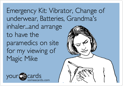 Emergency Kit: Vibrator, Change of underwear, Batteries, Grandma's
inhaler...and arrange
to have the
paramedics on site
for my viewing of
Magic Mike 