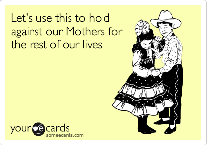 Let's use this to hold
against our Mothers for
the rest of our lives. 