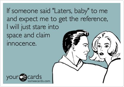 If someone said "Laters, baby" to me and expect me to get the reference, I will just stare into
space and claim
innocence.