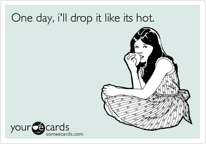 One day, i'll drop it like its hot.