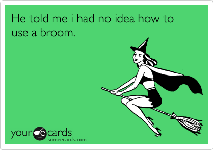 He told me i had no idea how to use a broom.