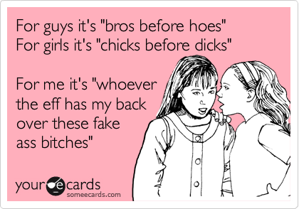 For guys it's "bros before hoes"
For girls it's "chicks before dicks"

For me it's "whoever
the eff has my back
over these fake
ass bitches" 