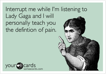 Interrupt me while I'm listening to Lady Gaga and I will
personally teach you
the defintion of pain.