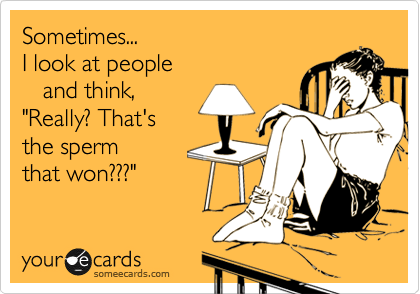Sometimes...
I look at people
   and think,          
"Really? That's
the sperm
that won???"