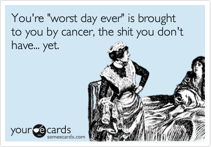 You're "worst day ever" is brought to you by cancer, the shit you don't have... yet.