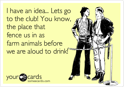 I have an idea... Lets go
to the club! You know,
the place that 
fence us in as
farm animals before
we are aloud to drink!