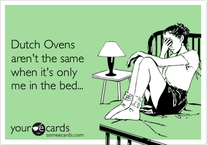 

Dutch Ovens 
aren't the same 
when it's only 
me in the bed...