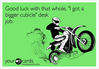 Good luck with that whole, "I got a bigger cubicle" desk
job. 