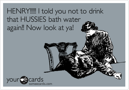HENRY!!!!! I told you not to drink that HUSSIES bath water
again!! Now look at ya!