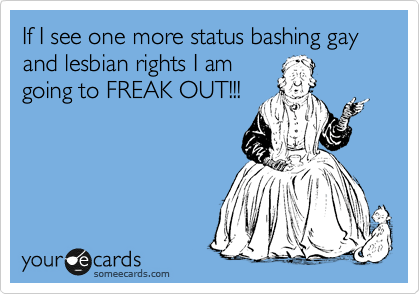 If I see one more status bashing gay and lesbian rights I am
going to FREAK OUT!!!