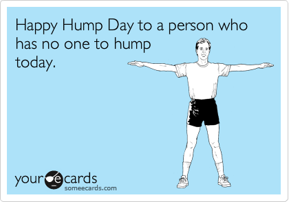 Happy Hump Day to a person who has no one to hump
today.
