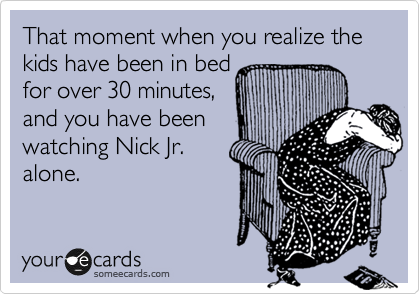 That moment when you realize the kids have been in bed
for over 30 minutes,
and you have been
watching Nick Jr.
alone.