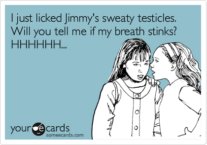 I just licked Jimmy's sweaty testicles. 
Will you tell me if my breath stinks? HHHHHH...