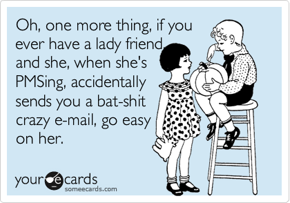 Oh, one more thing, if you
ever have a lady friend, 
and she, when she's
PMSing, accidentally
sends you a bat-shit
crazy e-mail, go easy
on her. 