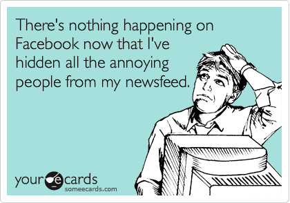 There's nothing happening on Facebook now that I've
hidden all the annoying
people from my newsfeed.