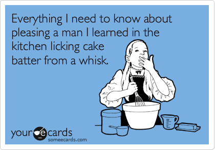 Everything I need to know about pleasing a man I learned in the kitchen licking cake 
batter from a whisk.