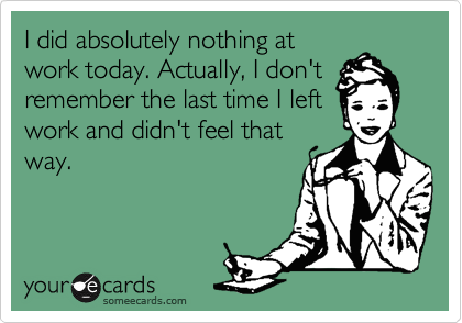 I did absolutely nothing at
work today. Actually, I don't
remember the last time I left
work and didn't feel that
way.