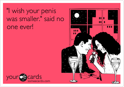 "I wish your penis
was smaller." said no
one ever!