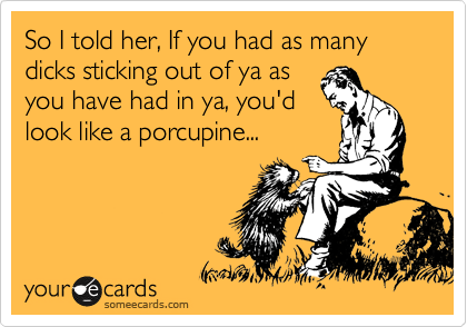 So I told her, If you had as many dicks sticking out of ya as
you have had in ya, you'd
look like a porcupine...