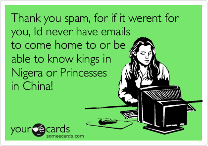 Thank you spam, for if it werent for you, Id never have emails
to come home to or be
able to know kings in
Nigera or Princesses
in China! 