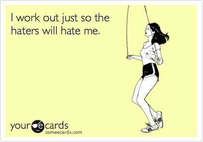 I work out just so the 
haters will hate me.