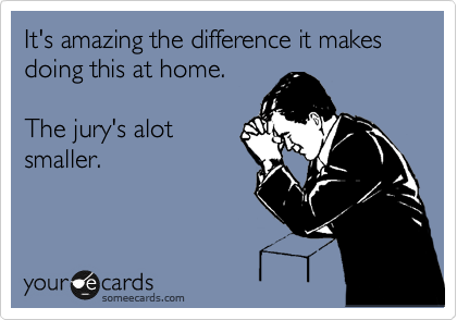 It's amazing the difference it makes doing this at home.

The jury's alot
smaller.