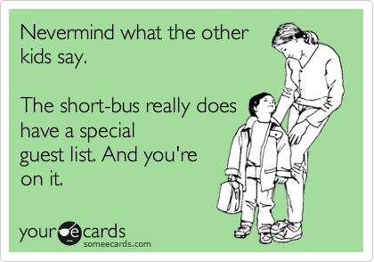Nevermind what the other
kids say.

The short-bus really does
have a special
guest list. And you're
on it. 