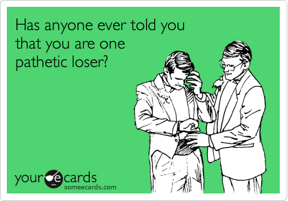 Has anyone ever told you
that you are one
pathetic loser?