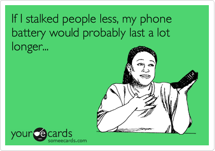 If I stalked people less, my phone battery would probably last a lot longer...