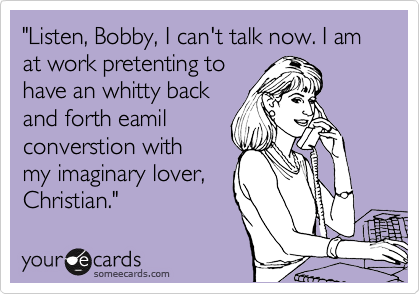 "Listen, Bobby, I can't talk now. I am at work pretenting to
have an whitty back
and forth eamil
converstion with
my imaginary lover,
Christian."