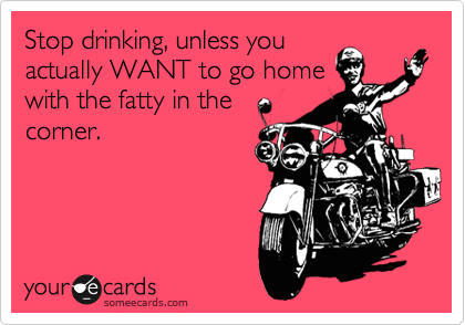 Stop drinking, unless you
actually WANT to go home
with the fatty in the
corner.