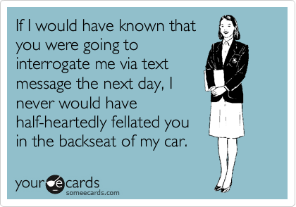 If I would have known that
you were going to
interrogate me via text
message the next day, I
never would have
half-heartedly fellated you
in the backseat of my car. 