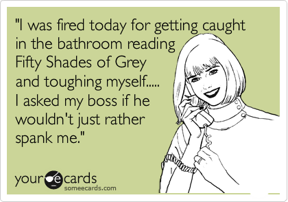 "I was fired today for getting caught in the bathroom reading
Fifty Shades of Grey
and toughing myself.....
I asked my boss if he 
wouldn't just rather
spank me."