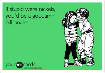 If stupid were nickels,
you'd be a goddamn
billionaire.