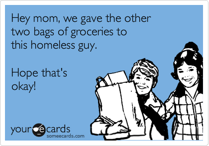 Hey mom, we gave the other
two bags of groceries to
this homeless guy.

Hope that's 
okay! 