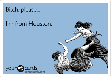 Bitch, please...

I'm from Houston. 